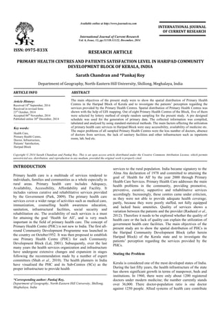 PRIMARY HEALTH CENTRES AND PATIENTS SATISFACTION LEVEL IN HARIPAD COMMUNITY
DEVELOPMENT BLOCK OF KERALA, INDIA
Sarath Chandran and *Pankaj Roy
Department of Geography
ARTICLE INFO ABSTRACT
The main objectives of the present study were to show the spatial distribution of Primary Health
Centres in the Haripad Block of Kerala and to investigate the patients’ perception regarding the
services provided by the Primary Health Centres. Spatial distr
shown with the help of GIS mapping. Out of eight Primary Health Centres of the Block, five of them
were selected by lottery method of simple random sampling for the present study. A pre designed
schedule was used for t
tabulated and analysed by using
of primary health care services in Haripad
The major problems of all sampled Primary Health Centres were the less number of doctors, absence
of doctors from services, the lack of sanitary facilities and other infrastructure such as inpatients
room, lab, bed etc.
Copyright © 2014 Sarath Chandran and Pankaj Roy. This
unrestricted use, distribution, and reproduction in any medium, provided the original work is properly
INTRODUCTION
Primary health care is a multitude of services rendered to
individuals, families and communities as a whole especially in
rural areas. Primary health care includes Adequacy,
Availability, Accessibility, Affordability and Facility. It
includes various curative and rehabilitative services provided
by the Government (Park, 2009). The primary health care
services cover a wider range of activities such as medical care,
immunization, counselling health awareness education,
sanitation, infrastructural facilities, social security and
rehabilitation etc. The availability of such services is a must
for attaining the goal ‘Health for All’, and is very much
important in the field of primary health care. The concept of
Primary Health Centre (PHC) is not new to India. The
round Community Development Programme was launched in
the country on October1952. It was then proposed to establish
one Primary Health Centre (PHC) for each
Development Block (Lal, 2001). Subsequently, over the last
many years the health services organization and infrastructure
have undergone extensive changes and expansion in stages
following the recommendation made by a number
committees (Shah et al., 2010). The health planners in India
have visualised the PHC and its Sub-Centres (SCs) as the
proper infrastructure to provide health
*Corresponding author: Pankaj Roy,
Department of Geography, North-Eastern Hill University, Shillong,
Meghalaya, India
ISSN: 0975-833X
Vol. 6, Issue,
Article History:
Received 18th
September, 2014
Received in revised form
23rd
October, 2014
Accepted 06th
November, 2014
Published online 30th
December, 2014
Key words:
Health Care,
Primary Health Centre,
Doctor, Infrastructure,
Patients’ Satisfaction,
Haripad Block
RESEARCH ARTICLE
PRIMARY HEALTH CENTRES AND PATIENTS SATISFACTION LEVEL IN HARIPAD COMMUNITY
DEVELOPMENT BLOCK OF KERALA, INDIA
Sarath Chandran and *Pankaj Roy
Geography, North-Eastern Hill University, Shillong, Meghalaya, India
ABSTRACT
The main objectives of the present study were to show the spatial distribution of Primary Health
Centres in the Haripad Block of Kerala and to investigate the patients’ perception regarding the
services provided by the Primary Health Centres. Spatial distribution of Primary Health Centres was
shown with the help of GIS mapping. Out of eight Primary Health Centres of the Block, five of them
were selected by lottery method of simple random sampling for the present study. A pre designed
schedule was used for the generation of primary data. The collected information was compiled,
tabulated and analysed by using standard statistical methods. The main factors affecting the utilization
of primary health care services in Haripad Block were easy accessibility, availa
The major problems of all sampled Primary Health Centres were the less number of doctors, absence
of doctors from services, the lack of sanitary facilities and other infrastructure such as inpatients
room, lab, bed etc.
This is an open access article distributed under the Creative Commons Att
use, distribution, and reproduction in any medium, provided the original work is properly cited.
Primary health care is a multitude of services rendered to
individuals, families and communities as a whole especially in
rural areas. Primary health care includes Adequacy,
Availability, Accessibility, Affordability and Facility. It
ive and rehabilitative services provided
. The primary health care
services cover a wider range of activities such as medical care,
immunization, counselling health awareness education,
social security and
rehabilitation etc. The availability of such services is a must
for attaining the goal ‘Health for All’, and is very much
important in the field of primary health care. The concept of
Primary Health Centre (PHC) is not new to India. The first all-
Development Programme was launched in
the country on October1952. It was then proposed to establish
one Primary Health Centre (PHC) for each Community
. Subsequently, over the last
th services organization and infrastructure
have undergone extensive changes and expansion in stages
following the recommendation made by a number of expert
. The health planners in India
Centres (SCs) as the
Eastern Hill University, Shillong,
services to the rural population. India became signatory to the
Alma Ata declaration of 1978 and committed to attaining the
goal of `Health for All' by the year 2000 through Primary
Health Care Services. Primary Health Care addresses the main
health problems in the community, providing promotive,
preventive, curative, supportive and rehabilitative services
accordingly. Increasingly, these centres came under criticism,
as they were not able to provide adequate health coverage;
partly, because they were poorly staffed, not fully equipped
and lacked basic amenities. Quality of services shows a
variation between the patients and the provider
2012). Therefore it needs to be explored whether the quality of
health care or the lack of quality can explain the utilization of
government health care facilities. The main objectives of the
present study are to show the
the Haripad Community Development Block (after herein
Haripad Block) of the Kerala state and to investigate the
patients’ perception regarding the services provided by the
PHCs.
Stating the Problem
Kerala is considered one of the most developed states of India.
During the last fifty years, the health infrastructure of the state
has shown significant growth in terms of manpower, beds and
institutions. In 1960, there were only about 1200 registered
doctors under modern medicine; the number currently stands
over 36,000. There doctor-population ratio is one doctor
against 1250 people. Allied systems of health care contribute
Available online at http://www.journalcra.com
International Journal of Current Research
Vol. 6, Issue, 12, pp.11118-11122, December, 2014
INTERNATIONAL
z
PRIMARY HEALTH CENTRES AND PATIENTS SATISFACTION LEVEL IN HARIPAD COMMUNITY
Shillong, Meghalaya, India
The main objectives of the present study were to show the spatial distribution of Primary Health
Centres in the Haripad Block of Kerala and to investigate the patients’ perception regarding the
ibution of Primary Health Centres was
shown with the help of GIS mapping. Out of eight Primary Health Centres of the Block, five of them
were selected by lottery method of simple random sampling for the present study. A pre designed
he generation of primary data. The collected information was compiled,
standard statistical methods. The main factors affecting the utilization
lock were easy accessibility, availability of medicine etc.
The major problems of all sampled Primary Health Centres were the less number of doctors, absence
of doctors from services, the lack of sanitary facilities and other infrastructure such as inpatients
is an open access article distributed under the Creative Commons Attribution License, which permits
services to the rural population. India became signatory to the
Ata declaration of 1978 and committed to attaining the
goal of `Health for All' by the year 2000 through Primary
Health Care Services. Primary Health Care addresses the main
health problems in the community, providing promotive,
rtive and rehabilitative services
Increasingly, these centres came under criticism,
as they were not able to provide adequate health coverage;
partly, because they were poorly staffed, not fully equipped
and lacked basic amenities. Quality of services shows a
and the provider (Rasheed et al.,
. Therefore it needs to be explored whether the quality of
health care or the lack of quality can explain the utilization of
government health care facilities. The main objectives of the
spatial distribution of PHCs in
the Haripad Community Development Block (after herein
Haripad Block) of the Kerala state and to investigate the
patients’ perception regarding the services provided by the
one of the most developed states of India.
During the last fifty years, the health infrastructure of the state
has shown significant growth in terms of manpower, beds and
institutions. In 1960, there were only about 1200 registered
icine; the number currently stands
population ratio is one doctor
against 1250 people. Allied systems of health care contribute
INTERNATIONAL JOURNAL
OF CURRENT RESEARCH
 