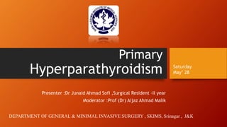 Primary
Hyperparathyroidism
Presenter :Dr Junaid Ahmad Sofi ,Surgical Resident –II year
Moderator :Prof (Dr) Aijaz Ahmad Malik
Saturday
May’ 28
DEPARTMENT OF GENERAL & MINIMAL INVASIVE SURGERY , SKIMS, Srinagar , J&K
 