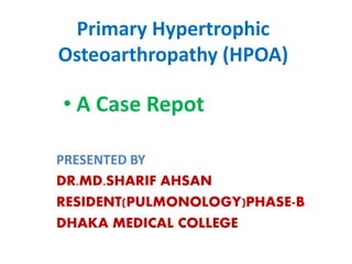 Primary Hypertrophic
Osteoarthropathy (HPOA)
PRESENTED BY
DR.MD.SHARIF AHSAN
RESIDENT(PULMONOLOGY)PHASE-B
DHAKA MEDICAL COLLEGE
• A Case Repot
 