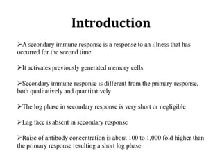 Introduction
➢A secondary immune response is a response to an illness that has
occurred for the second time
➢It activates previously generated memory cells
➢Secondary immune response is different from the primary response,
both qualitatively and quantitatively
➢The log phase in secondary response is very short or negligible
➢Lag face is absent in secondary response
➢Raise of antibody concentration is about 100 to 1,000 fold higher than
the primary response resulting a short log phase
 