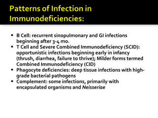 B Cell: recurrent sinopulmonary and GI infections beginning after 3-4 mo. T Cell and Severe Combined Immunodeficiency (SCID): opportunistic infections beginning early in infancy (thrush, diarrhea, failure to thrive); Milder forms termed Combined Immunodeficiency (CID) Phagocyte deficiencies: deep tissue infections with high-grade bacterial pathogens Complement: some infections, primarily with encapsulated organisms and  Neisseriae 