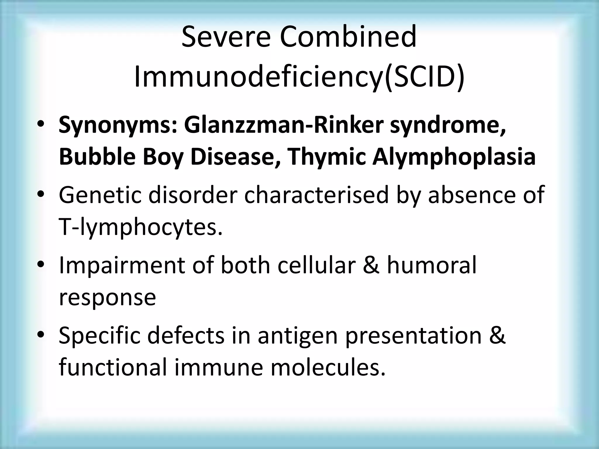 Severe Combined
Immunodeficiency(SCID)
• Synonyms: Glanzzman-Rinker syndrome,
Bubble Boy Disease, Thymic Alymphoplasia
• Genetic disorder characterised by absence of
T-lymphocytes.
• Impairment of both cellular & humoral
response
• Specific defects in antigen presentation &
functional immune molecules.
 