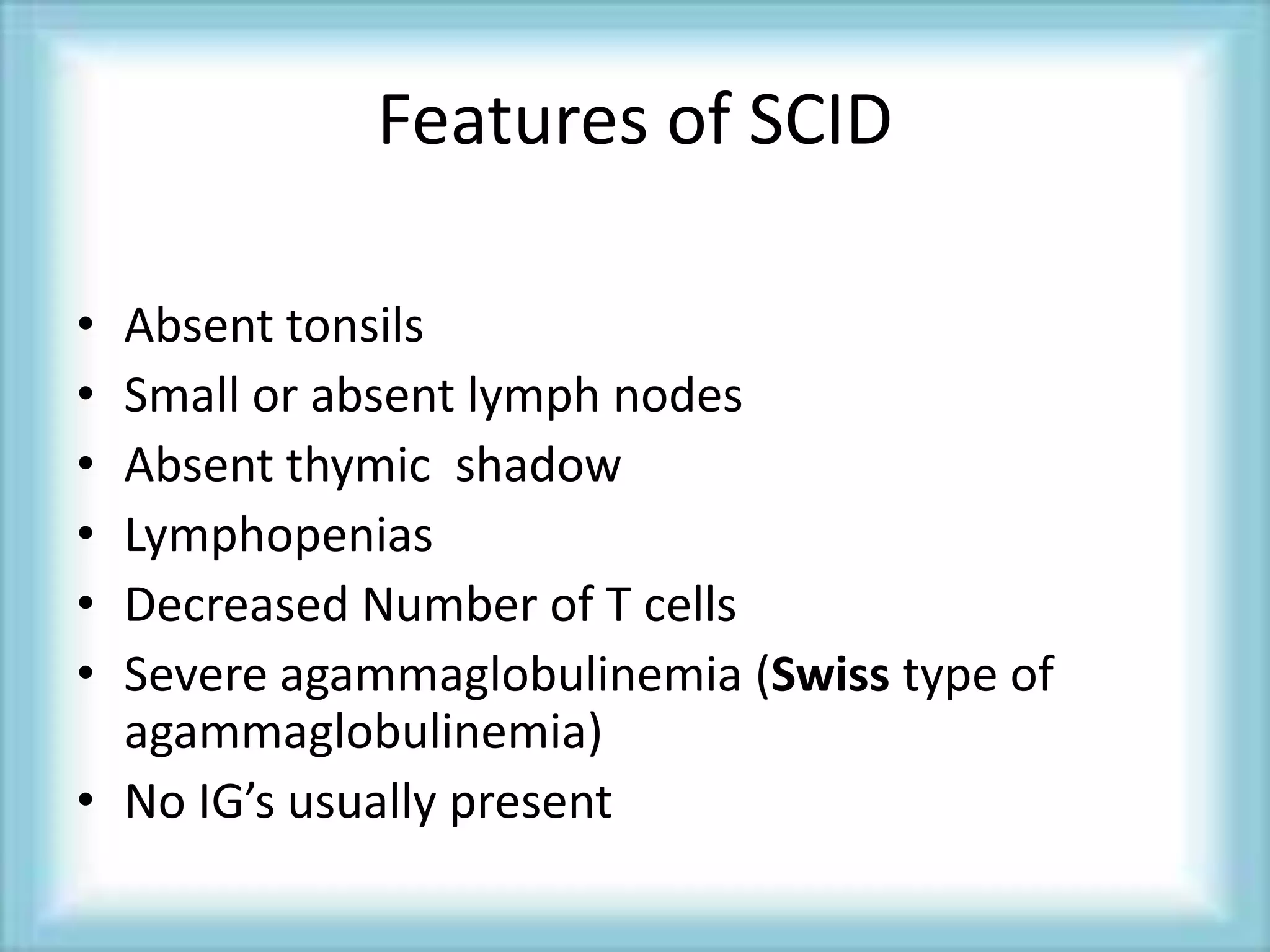 Features of SCID
• Absent tonsils
• Small or absent lymph nodes
• Absent thymic shadow
• Lymphopenias
• Decreased Number of T cells
• Severe agammaglobulinemia (Swiss type of
agammaglobulinemia)
• No IG’s usually present
 