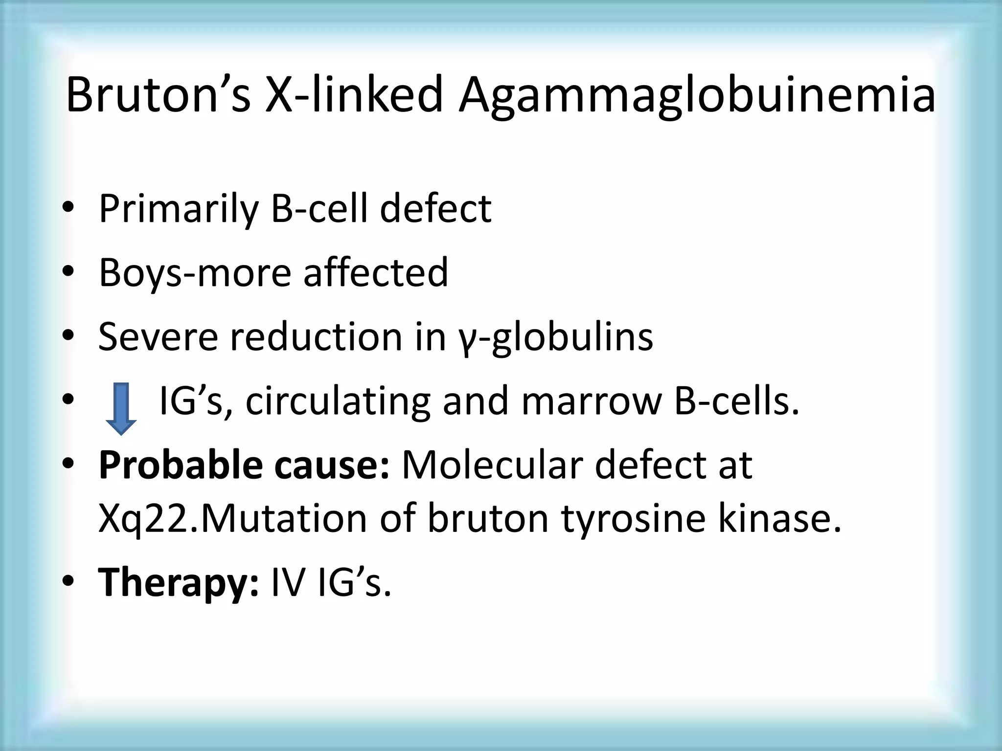 Bruton’s X-linked Agammaglobuinemia
• Primarily B-cell defect
• Boys-more affected
• Severe reduction in γ-globulins
• IG’s, circulating and marrow B-cells.
• Probable cause: Molecular defect at
Xq22.Mutation of bruton tyrosine kinase.
• Therapy: IV IG’s.
 