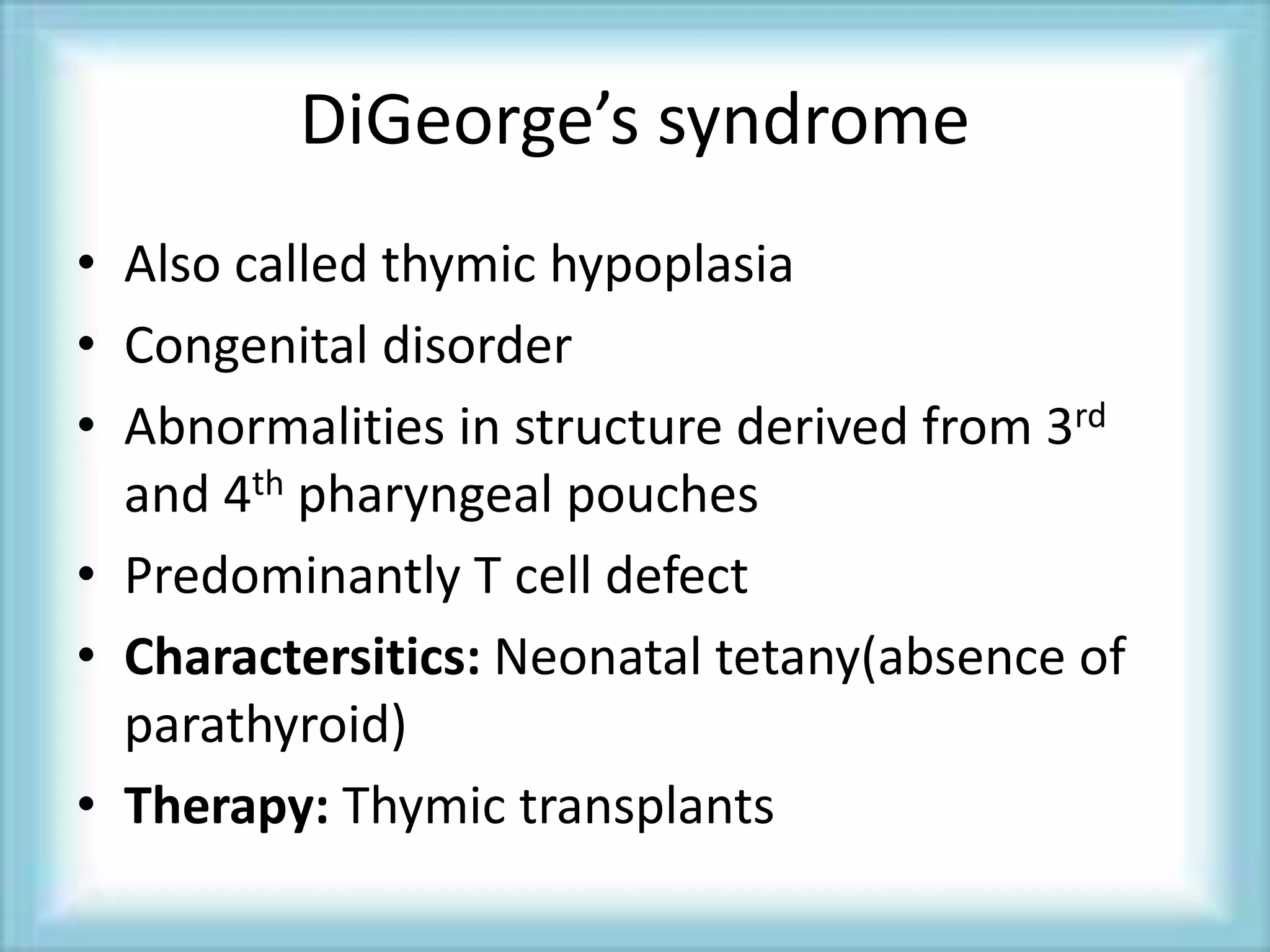 DiGeorge’s syndrome
• Also called thymic hypoplasia
• Congenital disorder
• Abnormalities in structure derived from 3rd
and 4th pharyngeal pouches
• Predominantly T cell defect
• Charactersitics: Neonatal tetany(absence of
parathyroid)
• Therapy: Thymic transplants
 