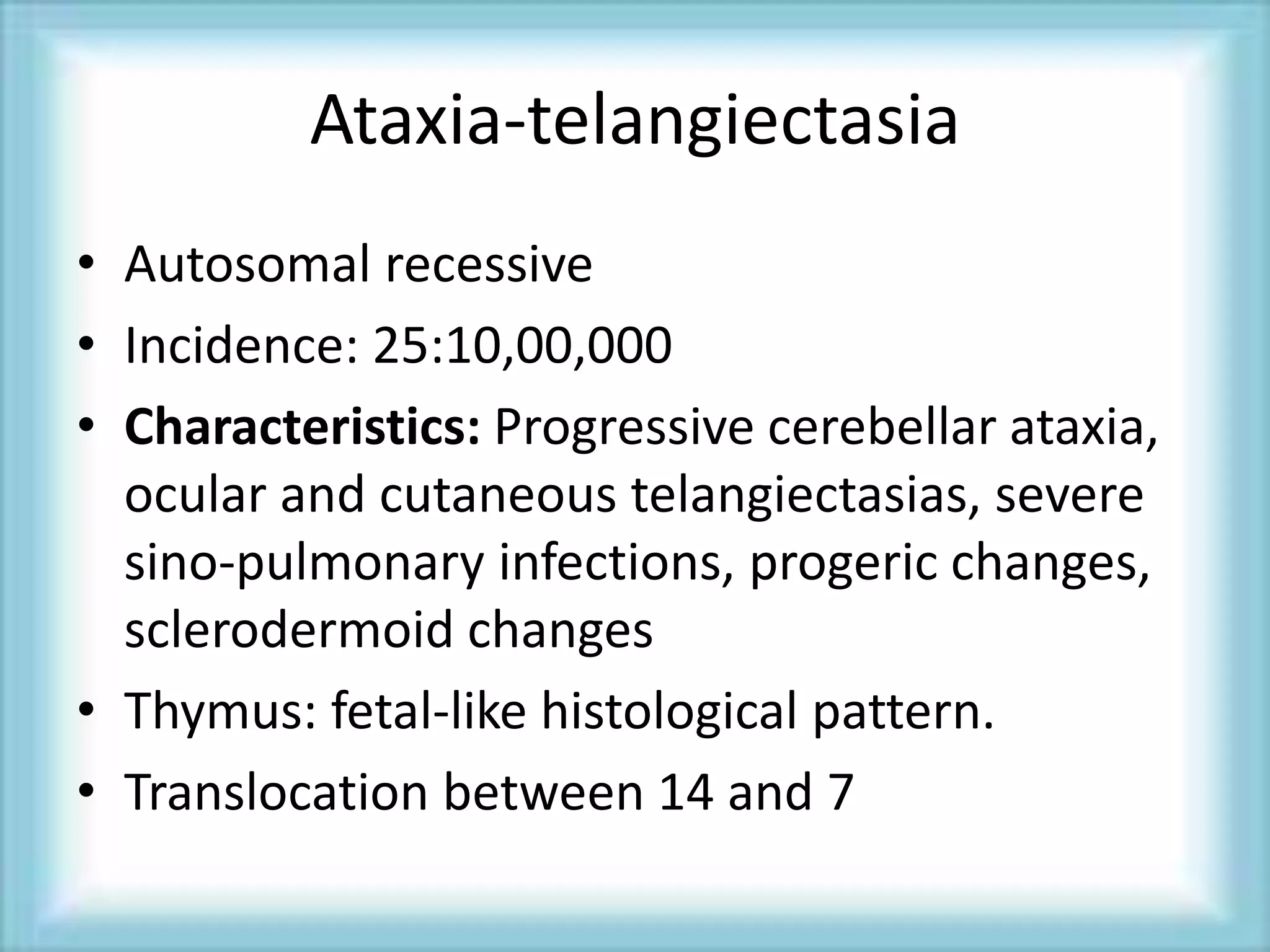 Ataxia-telangiectasia
• Autosomal recessive
• Incidence: 25:10,00,000
• Characteristics: Progressive cerebellar ataxia,
ocular and cutaneous telangiectasias, severe
sino-pulmonary infections, progeric changes,
sclerodermoid changes
• Thymus: fetal-like histological pattern.
• Translocation between 14 and 7
 