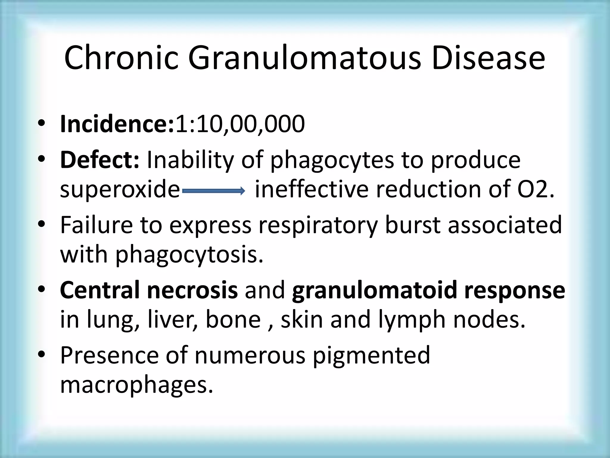Chronic Granulomatous Disease
• Incidence:1:10,00,000
• Defect: Inability of phagocytes to produce
superoxide ineffective reduction of O2.
• Failure to express respiratory burst associated
with phagocytosis.
• Central necrosis and granulomatoid response
in lung, liver, bone , skin and lymph nodes.
• Presence of numerous pigmented
macrophages.
 
