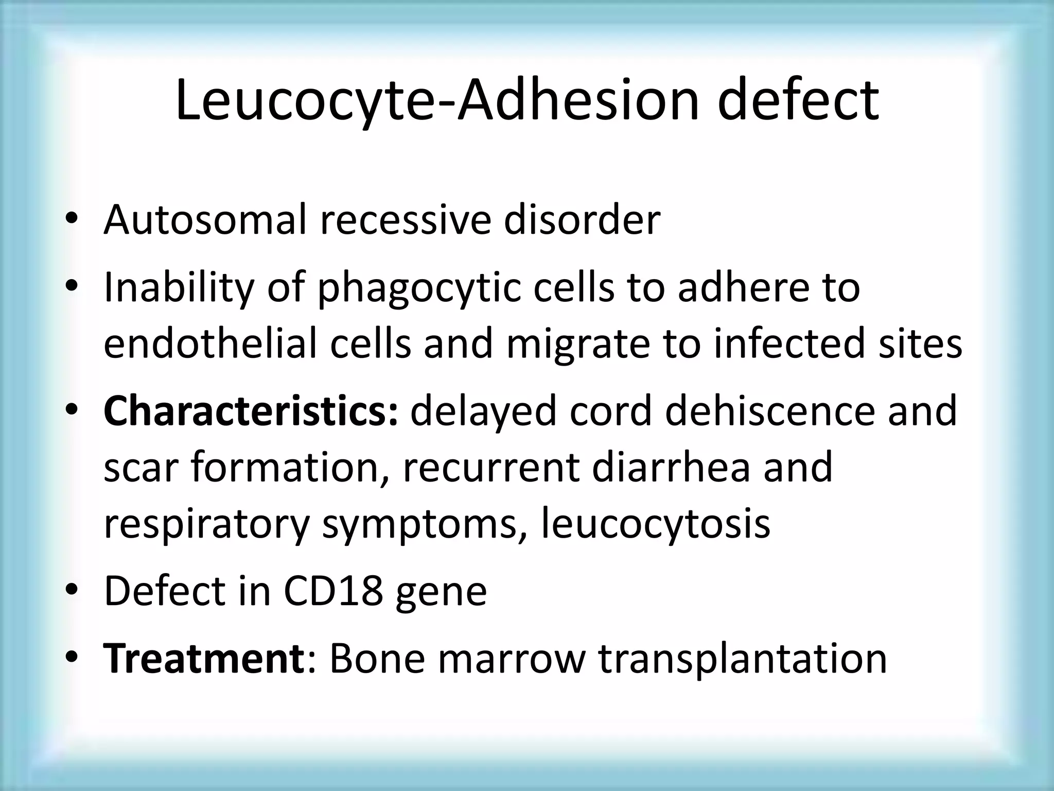 Leucocyte-Adhesion defect
• Autosomal recessive disorder
• Inability of phagocytic cells to adhere to
endothelial cells and migrate to infected sites
• Characteristics: delayed cord dehiscence and
scar formation, recurrent diarrhea and
respiratory symptoms, leucocytosis
• Defect in CD18 gene
• Treatment: Bone marrow transplantation
 