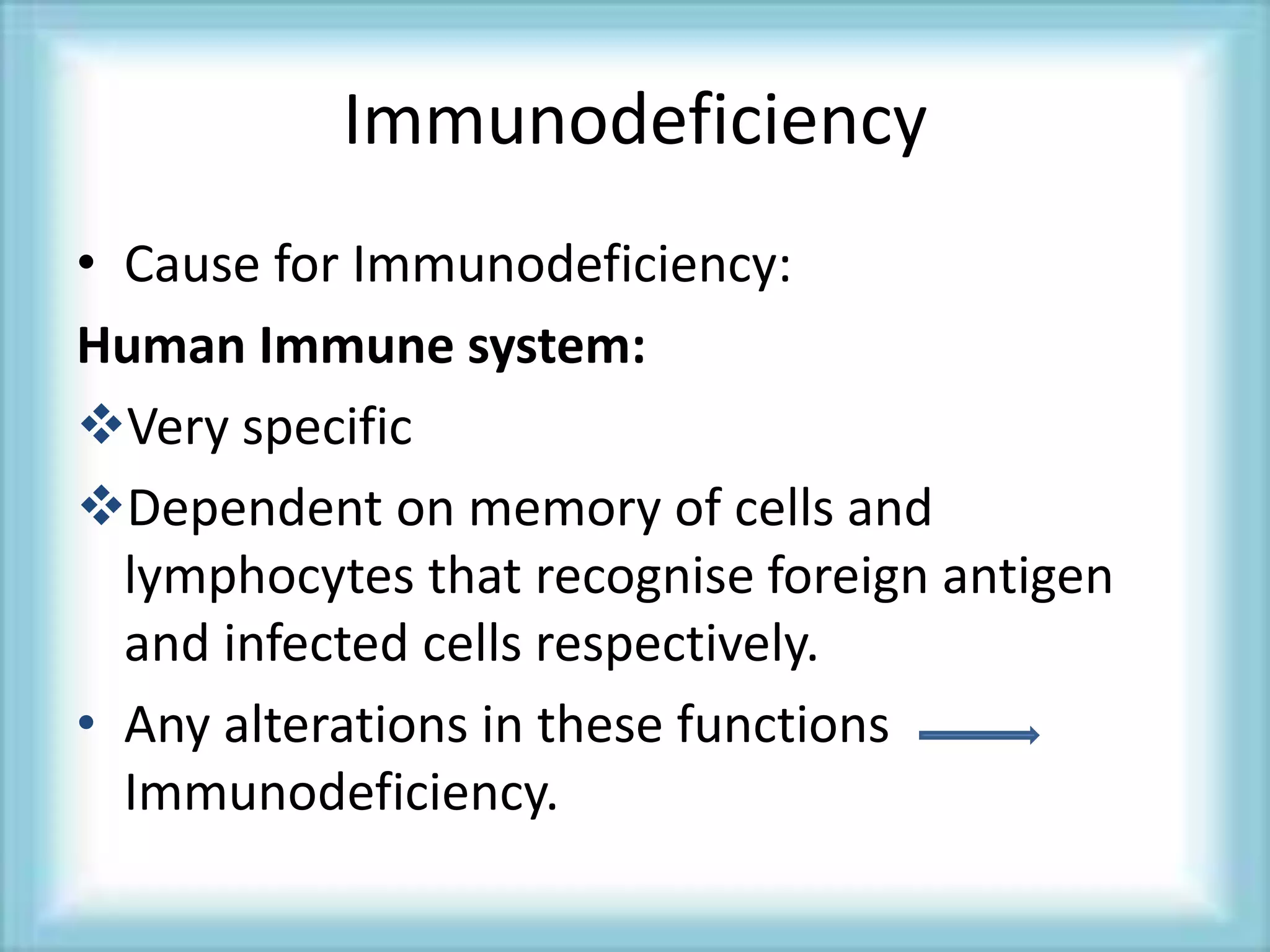 Immunodeficiency
• Cause for Immunodeficiency:
Human Immune system:
Very specific
Dependent on memory of cells and
lymphocytes that recognise foreign antigen
and infected cells respectively.
• Any alterations in these functions
Immunodeficiency.
 