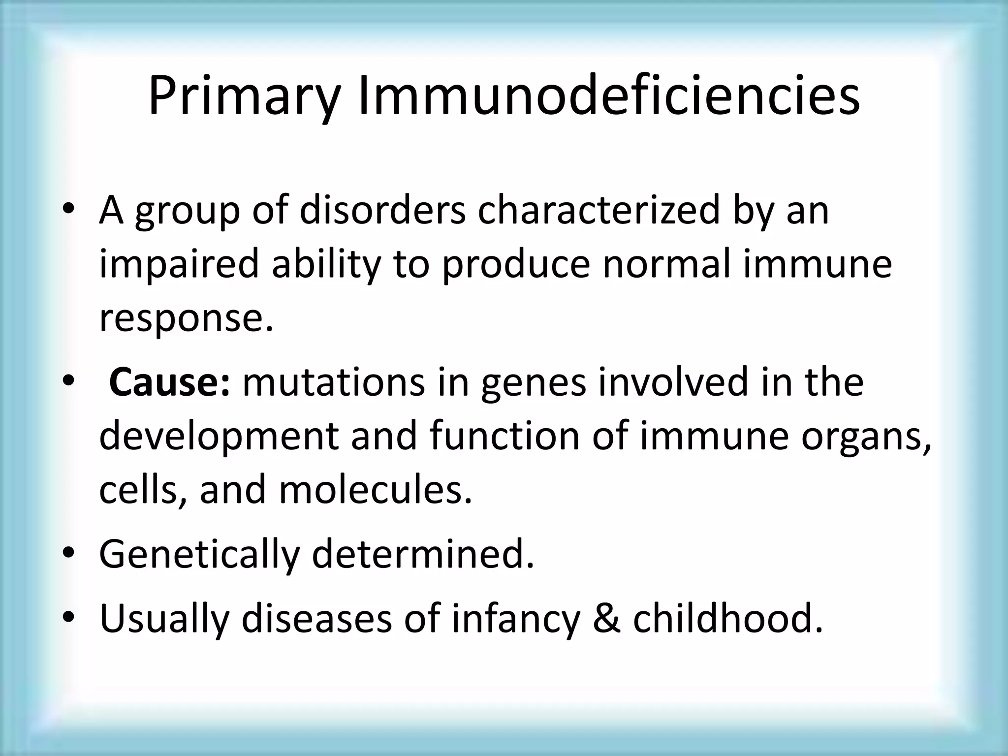 Primary Immunodeficiencies
• A group of disorders characterized by an
impaired ability to produce normal immune
response.
• Cause: mutations in genes involved in the
development and function of immune organs,
cells, and molecules.
• Genetically determined.
• Usually diseases of infancy & childhood.
 