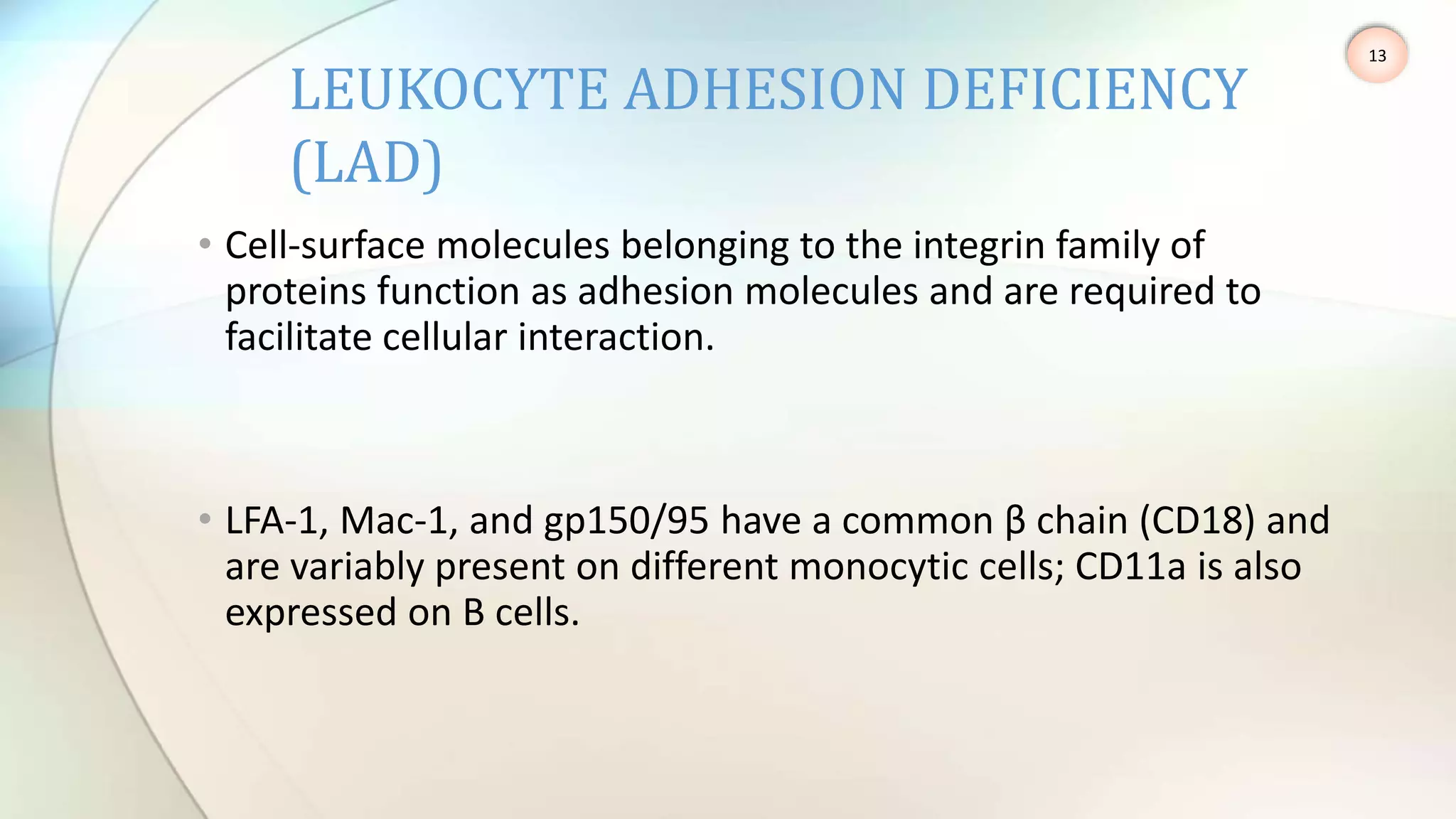 • Cell-surface molecules belonging to the integrin family of
proteins function as adhesion molecules and are required to
facilitate cellular interaction.
• LFA-1, Mac-1, and gp150/95 have a common β chain (CD18) and
are variably present on different monocytic cells; CD11a is also
expressed on B cells.
LEUKOCYTE ADHESION DEFICIENCY
(LAD)
13
 