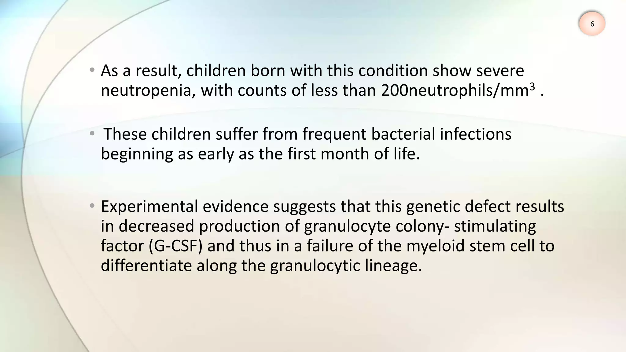 • As a result, children born with this condition show severe
neutropenia, with counts of less than 200neutrophils/mm3 .
• These children suffer from frequent bacterial infections
beginning as early as the first month of life.
• Experimental evidence suggests that this genetic defect results
in decreased production of granulocyte colony- stimulating
factor (G-CSF) and thus in a failure of the myeloid stem cell to
differentiate along the granulocytic lineage.
6
 