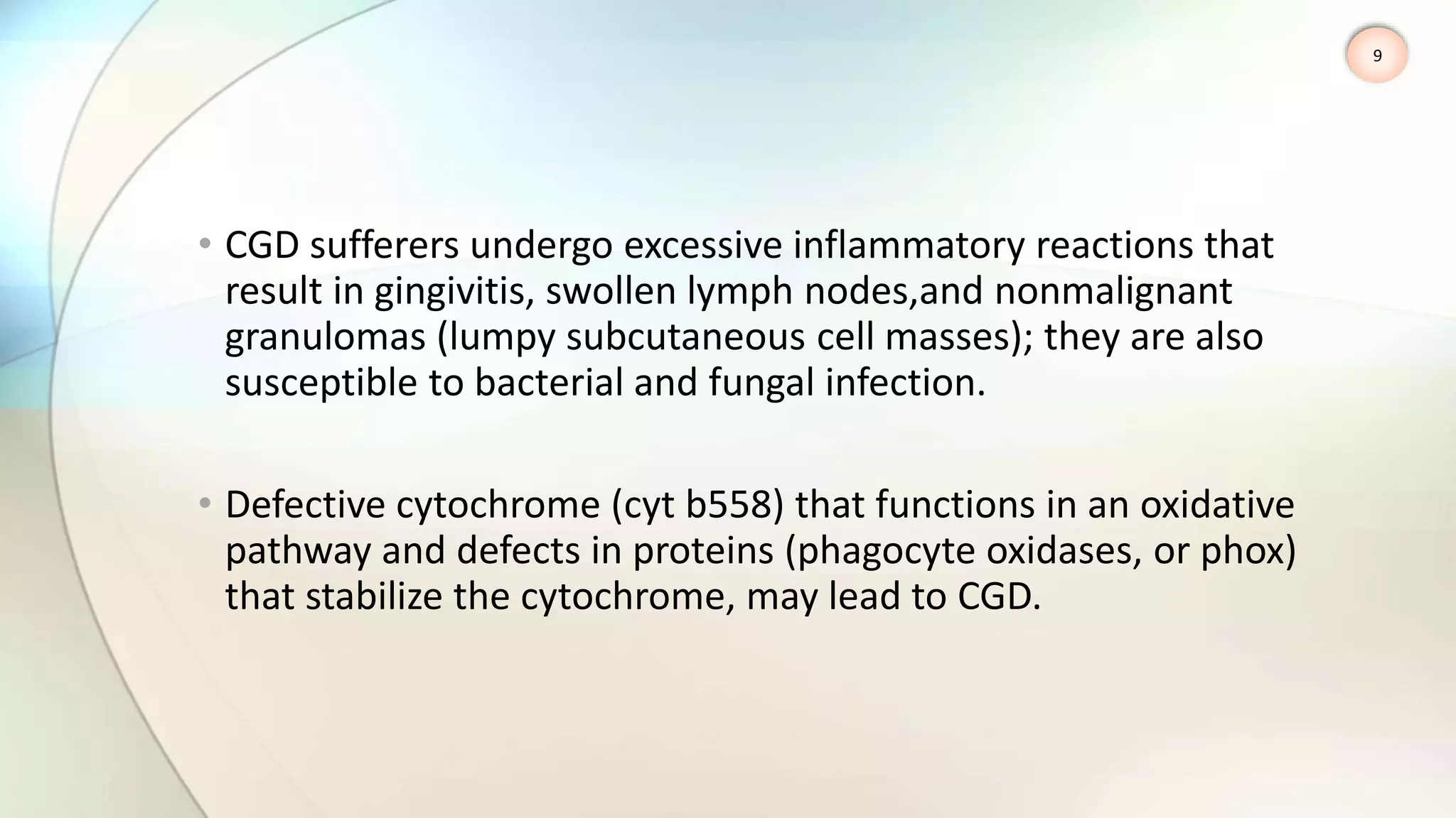 • CGD sufferers undergo excessive inflammatory reactions that
result in gingivitis, swollen lymph nodes,and nonmalignant
granulomas (lumpy subcutaneous cell masses); they are also
susceptible to bacterial and fungal infection.
• Defective cytochrome (cyt b558) that functions in an oxidative
pathway and defects in proteins (phagocyte oxidases, or phox)
that stabilize the cytochrome, may lead to CGD.
9
 