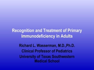 Recognition and Treatment of Primary 
Immunodeficiency in Adults 
Richard L. Wasserman, M.D.,Ph.D. 
Clinical Professor of Pediatrics 
University of Texas Southwestern 
Medical School 
 