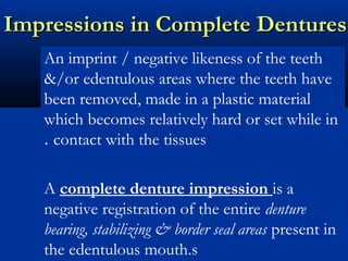 Impressions in Complete DenturesImpressions in Complete Dentures
An imprint / negative likeness of the teeth
&/or edentulous areas where the teeth have
been removed, made in a plastic material
which becomes relatively hard or set while in
contact with the tissues.
A complete denture impression is a
negative registration of the entire denture
bearing, stabilizing & border seal areas present in
the edentulous mouth.s
 