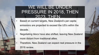 WE WILL BE UNDER
PRESSURE IN 2018, THEN
2023, THEN…
• Based on current targets, New Zealand’s per capita
emissions are projected to exceed the US’s within the
decade.
• Negotiating blocs have also shifted, leaving New Zealand
more distant from traditional allies.
• Therefore, New Zealand can expect real pressure in the
2018 review.
 
