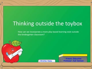 Primary Education
Professor Judi Denison
Thinking outside the toybox
Christine Hanna
How can we incorporate a more play based learning style outside
the kindergarten classroom?
 