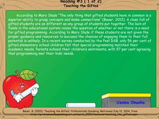 Uzoma Onuoha
Reading #3 ( 1 of 2)
Teaching the Gifted
Bauer, G. (2012). Teaching the Gifted. Professionally Speaking. Retrieved July 12, 2014, from
http://professionallyspeaking.oct.ca/march_2012/features/teaching_the_gifted.aspx
According to Mary Slade “The only thing that gifted students have in common is a
superior ability to grasp concepts and make connections” (Bauer, 2012). A class full of
gifted students are as different as any group of students put together. The lack of
funds in the educational system raises the question of whether or not there is a need
for gifted programming. According to Mary Slade if these students are not given the
proper guidance and resources to succeed the chances of engaging them to their full
potential is unlikely. In a recent survey conducted by the Peel DSB, only 56 per cent of
gifted elementary school children felt that special programming matched their
academic needs. Parents echoed their children’s sentiments, with 57 per cent agreeing
that programming met their kids’ needs.
 