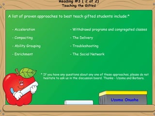 Uzoma Onuoha
Reading #3 ( 2 of 2)
Teaching the Gifted
A list of proven approaches to best teach gifted students include:*
- Acceleration - Withdrawal programs and congregated classes
- Compacting - The Delivery
- Ability Grouping - Troubleshooting
- Enrichment - The Social Network
* If you have any questions about any one of these approaches, please do not
hesitate to ask us in the discussion board. Thanks - Uzoma and Barbara.
 