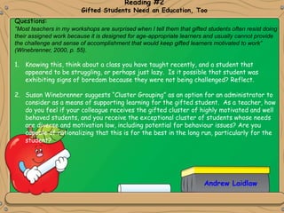 Andrew Laidlaw
Reading #2
Gifted Students Need an Education, Too
Questions:
“Most teachers in my workshops are surprised when I tell them that gifted students often resist doing
their assigned work because it is designed for age-appropriate learners and usually cannot provide
the challenge and sense of accomplishment that would keep gifted learners motivated to work”
(Winebrenner, 2000, p. 55).
1. Knowing this, think about a class you have taught recently, and a student that
appeared to be struggling, or perhaps just lazy. Is it possible that student was
exhibiting signs of boredom because they were not being challenged? Reflect.
2. Susan Winebrenner suggests “Cluster Grouping” as an option for an administrator to
consider as a means of supporting learning for the gifted student. As a teacher, how
do you feel if your colleague receives the gifted cluster of highly motivated and well
behaved students, and you receive the exceptional cluster of students whose needs
are diverse and motivation low, including potential for behaviour issues? Are you
capable of rationalizing that this is for the best in the long run, particularly for the
student?
 