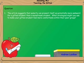Andrew Laidlaw
Reading #3
Teaching the Gifted
Question:
1. The article suggests that puberty can present itself as potentially more awkward
for a gifted student than a mainstream student. What strategies might you use
to make your gifted student feel more comfortable within their peer group?
 
