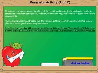 Mnemonics Activity (1 of 2)
Andrew Laidlaw
Mnemonics are a great way of teaching all, but particularly older junior and senior student’s
strategies for remembering facts, or formulas they are required to know to succeed in future
assessments.
The following website addressed well the issue of putting together a well presented lesson
plan for a senior grade when using mnemonics.
http://mysite.cherokee.k12.ga.us/personal/bonny_keheley/sstage/Interventions/1/Behavior/
Study%20Skills%20-%20Lesson%20Plan%20Mnemonics%20Elementary%20Lesson%20Plan.pdf
 