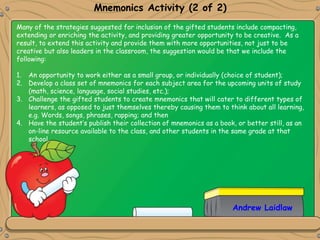 Mnemonics Activity (2 of 2)
Many of the strategies suggested for inclusion of the gifted students include compacting,
extending or enriching the activity, and providing greater opportunity to be creative. As a
result, to extend this activity and provide them with more opportunities, not just to be
creative but also leaders in the classroom, the suggestion would be that we include the
following:
1. An opportunity to work either as a small group, or individually (choice of student);
2. Develop a class set of mnemonics for each subject area for the upcoming units of study
(math, science, language, social studies, etc.);
3. Challenge the gifted students to create mnemonics that will cater to different types of
learners, as opposed to just themselves thereby causing them to think about all learning,
e.g. Words, songs, phrases, rapping; and then
4. Have the student’s publish their collection of mnemonics as a book, or better still, as an
on-line resource available to the class, and other students in the same grade at that
school.
Andrew Laidlaw
 