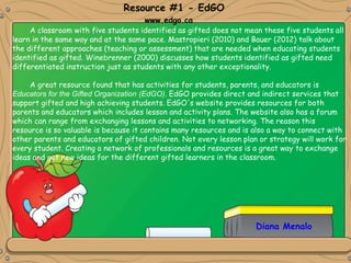 Diana Menalo
A classroom with five students identified as gifted does not mean these five students all
learn in the same way and at the same pace. Mastropieri (2010) and Bauer (2012) talk about
the different approaches (teaching or assessment) that are needed when educating students
identified as gifted. Winebrenner (2000) discusses how students identified as gifted need
differentiated instruction just as students with any other exceptionality.
A great resource found that has activities for students, parents, and educators is
Educators for the Gifted Organization (EdGO). EdGO provides direct and indirect services that
support gifted and high achieving students. EdGO's website provides resources for both
parents and educators which includes lesson and activity plans. The website also has a forum
which can range from exchanging lessons and activities to networking. The reason this
resource is so valuable is because it contains many resources and is also a way to connect with
other parents and educators of gifted children. Not every lesson plan or strategy will work for
every student. Creating a network of professionals and resources is a great way to exchange
ideas and get new ideas for the different gifted learners in the classroom.
Resource #1 - EdGO
www.edgo.ca
 