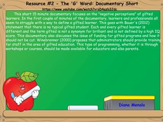 This short 15 minute documentary focuses on the "negative perceptions" of gifted
learners. In the first couple of minutes of the documentary, learners and professionals all
seem to struggle with a way to define a gifted learner. This goes with Bauer's (2012)
statement that there is no typical gifted student. Each and every gifted learner is
different and the term gifted is not a synonym for brilliant and is not defined by a high IQ
score. This documentary also discusses the issue of funding for gifted programs and how it
should not be cut. Winebrenner (2000) proposes that administrators should provide training
for staff in the area of gifted education. This type of programming, whether it is through
workshops or courses, should be made available for educators and also parents.
Resource #2 - The 'G' Word: Documentary Short
https://www.youtube.com/watch?v=sD4azls3Jdc
Diana Menalo
 