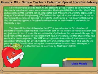 Diana Menalo
All of the articles identify teaching and assessing gifted students as an important area
that can be complex and needs more information. Mastropieri (2010) states that identifying
and assessing gifted learners can be complicated even though there are many approaches to
doing so. Knobel and Shaughnessey (2002) share that special services should not be cut and
there should be a range of services for students identified as gifted. Bauer (2012) shares
that the teaching approach for gifted students varies on their interests and needs, but
flexibility is key.
The Special Education Gateway by the OTF is a great resource for educators of
students with any exceptionalities. The brilliant part of this website is that an educator does
not just need to search under the exceptionality of giftedness, but can search the specific
need that a gifted student in their class might have. For example, a gifted student may have
needs with time management. The OTF website provides instructional, environmental, and
assessment strategies for gifted students with a time management need. This website is a
great resource for educators looking for accommodations for assessment strategies, a
complicated area for gifted learners as identified by Mastropieri (2010).
Resource #3 - Ontario Teacher's Federation Special Education Gateway
http://www.teachspeced.ca/giftedness
 