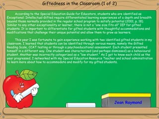 Jean Raymond
Giftedness in the Classroom (1 of 2)
According to the Special Education Guide for Educators, students who are identified as
Exceptional: Intellectual-Gifted require differentiated learning experiences of a depth and breadth
beyond those normally provided in the regular school program to satisfy potential (2001, p. 18).
Similar to any other exceptionality or learner, there is not a “one size fits all” IEP for gifted
students. It is important to differentiate for gifted students with thoughtful accommodations and
modifications that challenge their unique potential and allow them to grow as learners.
This year I was fortunate to gain experience working with two identified gifted students in my
classroom. I learned that students can be identified through various means, namely the Gifted
Reading Scale, CCAT testing or through a psychoeducational assessment. Each student presented
himself in a different way. One student was characterized (and perhaps dismissed) as a behavioural
student. Another was incorrectly categorized as a “low student.” As I got to know each child as the
year progressed, I networked with my Special Education Resource Teacher and school administration
to learn more about how to accommodate and modify for my gifted students.
 