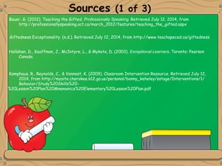Sources (1 of 3)
Giftedness Exceptionality. (n.d.). Retrieved July 12, 2014, from http://www.teachspeced.ca/giftedness
Bauer, G. (2012). Teaching the Gifted. Professionally Speaking. Retrieved July 12, 2014, from
http://professionallyspeaking.oct.ca/march_2012/features/teaching_the_gifted.aspx
Kamphaus, R., Reynolds, C., & Vannest, K. (2009). Classroom Intervention Resource. Retrieved July 12,
2014, from http://mysite.cherokee.k12.ga.us/personal/bonny_keheley/sstage/Interventions/1/
Behavior/Study%20Skills%20-
%20Lesson%20Plan%20Mnemonics%20Elementary%20Lesson%20Plan.pdf
Hallahan, D., Kauffman, J., McIntyre, L., & Mykota, D. (2003). Exceptional Learners. Toronto: Pearson
Canada.
 