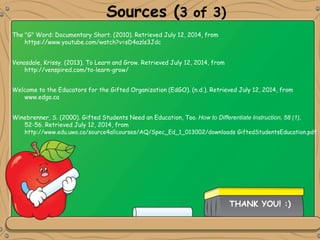 Sources (3 of 3)
Winebrenner, S. (2000). Gifted Students Need an Education, Too. How to Differentiate Instruction, 58 (1),
52-56. Retrieved July 12, 2014, from
http://www.edu.uwo.ca/source4allcourses/AQ/Spec_Ed_1_013002/downloads GiftedStudentsEducation.pdf
Welcome to the Educators for the Gifted Organization (EdGO). (n.d.). Retrieved July 12, 2014, from
www.edgo.ca
Venosdale, Krissy. (2013). To Learn and Grow. Retrieved July 12, 2014, from
http://venspired.com/to-learn-grow/
The "G" Word: Documentary Short. (2010). Retrieved July 12, 2014, from
https://www.youtube.com/watch?v=sD4azls3Jdc
THANK YOU! :)
 