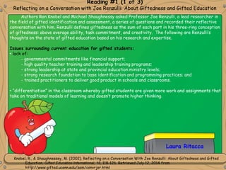 Knobel, R., & Shaughnessey, M. (2002). Reflecting on a Conversation With Joe Renzulli: About Giftedness and Gifted
Education. Gifted Education International, 16, 118-126. Retrieved July 12, 2014 from
http://www.gifted.uconn.edu/sem/convrjsr.html
Reading #1 (1 of 3)
Reflecting on a Conversation with Joe Renzulli: About Giftedness and Gifted Education
Laura Ritacca
Authors Ron Knobel and Michael Shaughnessy asked Professor Joe Renzulli, a lead researcher in
the field of gifted identification and assessment, a series of questions and recorded their reflective
conversation with him. Renzulli defines giftedness as the sum of each part in his three-ring conception
of giftedness: above average ability, task commitment, and creativity. The following are Renzulli’s
thoughts on the state of gifted education based on his research and expertise.
Issues surrounding current education for gifted students:
• lack of:
- governmental commitments like financial support;
- high quality teacher training and leadership training programs;
- strong leadership at state and provincial education ministry levels;
- strong research foundation to base identification and programming practices; and
- trained practitioners to deliver good product in schools and classrooms.
• “differentiation” in the classroom whereby gifted students are given more work and assignments that
take on traditional models of learning and doesn’t promote higher thinking.
 