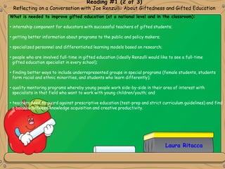 Reading #1 (2 of 3)
Reflecting on a Conversation with Joe Renzulli: About Giftedness and Gifted Education
Laura Ritacca
What is needed to improve gifted education (at a national level and in the classroom):
• internship component for educators with successful teachers of gifted students;
• getting better information about programs to the public and policy makers;
• specialized personnel and differentiated learning models based on research;
• people who are involved full-time in gifted education (ideally Renzulli would like to see a full-time
gifted education specialist in every school);
• finding better ways to include underrepresented groups in special programs (female students, students
form racial and ethnic minorities, and students who learn differently);
• quality mentoring programs whereby young people work side-by-side in their area of interest with
specialists in that field who want to work with young children/youth; and
• teachers need to guard against prescriptive education (test-prep and strict curriculum guidelines) and find
a balance between knowledge acquisition and creative productivity.
 