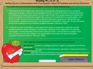 Reading #1 (3 of 3)
Reflecting on a Conversation with Joe Renzulli: About Giftedness and Gifted Education
Two quotes that summarize the social obligation educators of gifted students have:
1. “We need to be able to learn more about why young people with great test scores, wonderful
grade point averages, and the best advantages don’t go out and do the kinds of things that result
in contributions to social improvement. And we need to learn how young people can balance the
pursuit of material and intellectual capital with a concern for contributions to social capital – the
kinds of things we do to improve society in general rather than focusing on material gain ego
enhancement, rampant consumerism, and devastation of the Earth’s resources. To me, this would
be the most noble goal and contribution of gifted education” (Renzulli, 2002).
2. “I view all our work in this field as a war against the forces of mediocrity, conformity, and the
societal institutions that knowingly or unknowingly contribute to the suppression of creativity,
social justice, and the liberation of the human mind and spirit. I view myself as a soldier in this
war, and there are still many battles to be fought before we achieve the equity that gifted
youngsters need and deserve” (Renzulli, 2002).
_________________________________________________________________________________________________
_
Other researchers mentioned in the article and what they are working on:
Bob Sternberg: his theory of intelligence and how it applies to young people from diverse
backgrounds
Carolyn Callahan: the impact of various programmatic approaches to improve performance in
diverse gifted populations
Sally Reis: what does or does not contribute to the success of minority students in reading and
how can we help them become more successful readers
Laura Ritacca
 
