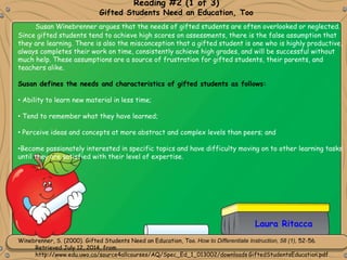 Reading #2 (1 of 3)
Gifted Students Need an Education, Too
Winebrenner, S. (2000). Gifted Students Need an Education, Too. How to Differentiate Instruction, 58 (1), 52-56.
Retrieved July 12, 2014, from
http://www.edu.uwo.ca/source4allcourses/AQ/Spec_Ed_1_013002/downloads GiftedStudentsEducation.pdf
Laura Ritacca
Susan Winebrenner argues that the needs of gifted students are often overlooked or neglected.
Since gifted students tend to achieve high scores on assessments, there is the false assumption that
they are learning. There is also the misconception that a gifted student is one who is highly productive,
always completes their work on time, consistently achieve high grades, and will be successful without
much help. These assumptions are a source of frustration for gifted students, their parents, and
teachers alike.
Susan defines the needs and characteristics of gifted students as follows:
• Ability to learn new material in less time;
• Tend to remember what they have learned;
• Perceive ideas and concepts at more abstract and complex levels than peers; and
•Become passionately interested in specific topics and have difficulty moving on to other learning tasks
until they are satisfied with their level of expertise.
 