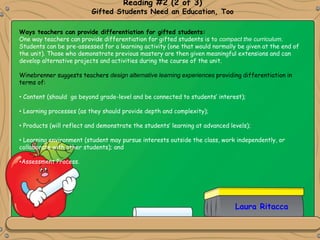 Laura Ritacca
Reading #2 (2 of 3)
Gifted Students Need an Education, Too
Ways teachers can provide differentiation for gifted students:
One way teachers can provide differentiation for gifted students is to compact the curriculum.
Students can be pre-assessed for a learning activity (one that would normally be given at the end of
the unit). Those who demonstrate previous mastery are then given meaningful extensions and can
develop alternative projects and activities during the course of the unit.
Winebrenner suggests teachers design alternative learning experiences providing differentiation in
terms of:
• Content (should go beyond grade-level and be connected to students’ interest);
• Learning processes (as they should provide depth and complexity);
• Products (will reflect and demonstrate the students’ learning at advanced levels);
• Learning environment (student may pursue interests outside the class, work independently, or
collaborate with other students); and
•Assessment Process.
 