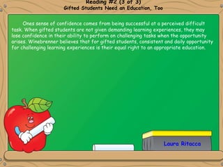 Laura Ritacca
Reading #2 (3 of 3)
Gifted Students Need an Education, Too
Ones sense of confidence comes from being successful at a perceived difficult
task. When gifted students are not given demanding learning experiences, they may
lose confidence in their ability to perform on challenging tasks when the opportunity
arises. Winebrenner believes that for gifted students, consistent and daily opportunity
for challenging learning experiences is their equal right to an appropriate education.
 