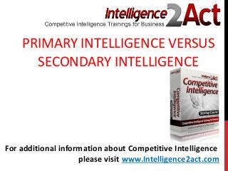 PRIMARY INTELLIGENCE VERSUS
SECONDARY INTELLIGENCE
For additional information about Competitive Intelligence
please visit www.Intelligence2act.com
 