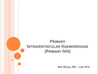 PRIMARY
INTRAVENTRICULAR HAEMORRHAGE
(PRIMARY IVH)
Ade Wijaya, MD – July 2018
 