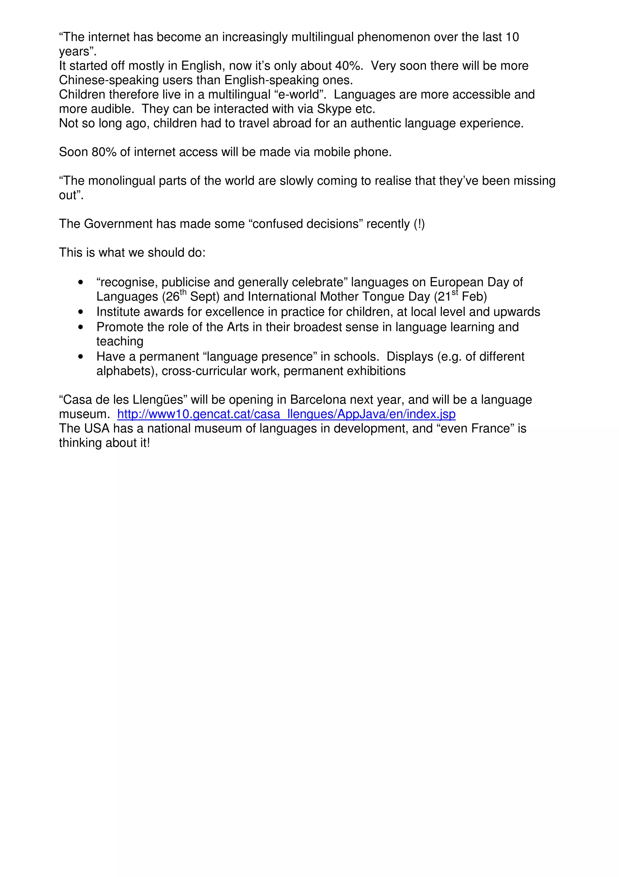 “The internet has become an increasingly multilingual phenomenon over the last 10
years”.
It started off mostly in English, now it’s only about 40%. Very soon there will be more
Chinese-speaking users than English-speaking ones.
Children therefore live in a multilingual “e-world”. Languages are more accessible and
more audible. They can be interacted with via Skype etc.
Not so long ago, children had to travel abroad for an authentic language experience.

Soon 80% of internet access will be made via mobile phone.

“The monolingual parts of the world are slowly coming to realise that they’ve been missing
out”.

The Government has made some “confused decisions” recently (!)

This is what we should do:

   •   “recognise, publicise and generally celebrate” languages on European Day of
       Languages (26th Sept) and International Mother Tongue Day (21st Feb)
   •   Institute awards for excellence in practice for children, at local level and upwards
   •   Promote the role of the Arts in their broadest sense in language learning and
       teaching
   •   Have a permanent “language presence” in schools. Displays (e.g. of different
       alphabets), cross-curricular work, permanent exhibitions

“Casa de les Llengües” will be opening in Barcelona next year, and will be a language
museum. http://www10.gencat.cat/casa_llengues/AppJava/en/index.jsp
The USA has a national museum of languages in development, and “even France” is
thinking about it!
 