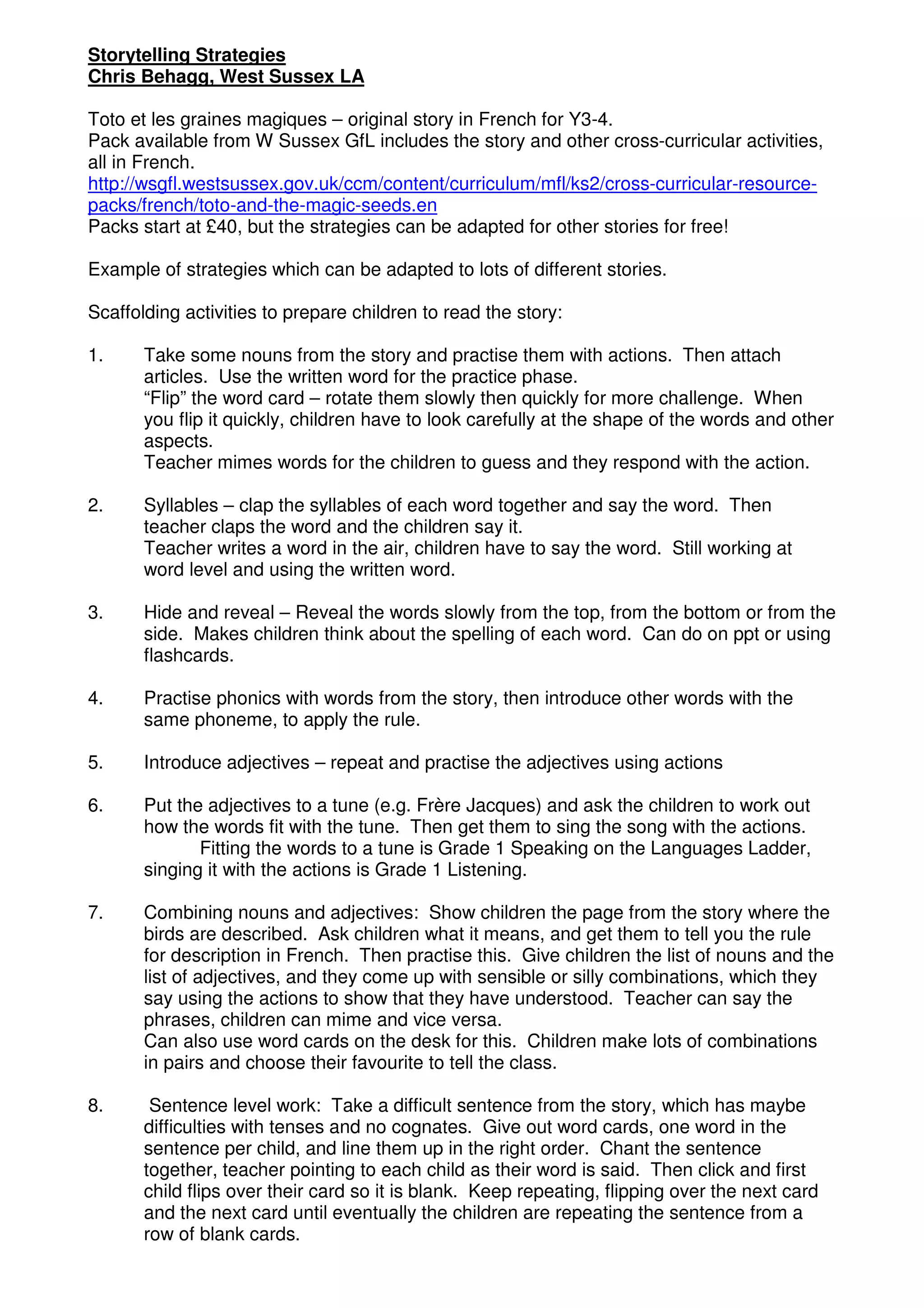 Storytelling Strategies
Chris Behagg, West Sussex LA

Toto et les graines magiques – original story in French for Y3-4.
Pack available from W Sussex GfL includes the story and other cross-curricular activities,
all in French.
http://wsgfl.westsussex.gov.uk/ccm/content/curriculum/mfl/ks2/cross-curricular-resource-
packs/french/toto-and-the-magic-seeds.en
Packs start at £40, but the strategies can be adapted for other stories for free!

Example of strategies which can be adapted to lots of different stories.

Scaffolding activities to prepare children to read the story:

1.     Take some nouns from the story and practise them with actions. Then attach
       articles. Use the written word for the practice phase.
       “Flip” the word card – rotate them slowly then quickly for more challenge. When
       you flip it quickly, children have to look carefully at the shape of the words and other
       aspects.
       Teacher mimes words for the children to guess and they respond with the action.

2.     Syllables – clap the syllables of each word together and say the word. Then
       teacher claps the word and the children say it.
       Teacher writes a word in the air, children have to say the word. Still working at
       word level and using the written word.

3.     Hide and reveal – Reveal the words slowly from the top, from the bottom or from the
       side. Makes children think about the spelling of each word. Can do on ppt or using
       flashcards.

4.     Practise phonics with words from the story, then introduce other words with the
       same phoneme, to apply the rule.

5.     Introduce adjectives – repeat and practise the adjectives using actions

6.     Put the adjectives to a tune (e.g. Frère Jacques) and ask the children to work out
       how the words fit with the tune. Then get them to sing the song with the actions.
              Fitting the words to a tune is Grade 1 Speaking on the Languages Ladder,
       singing it with the actions is Grade 1 Listening.

7.     Combining nouns and adjectives: Show children the page from the story where the
       birds are described. Ask children what it means, and get them to tell you the rule
       for description in French. Then practise this. Give children the list of nouns and the
       list of adjectives, and they come up with sensible or silly combinations, which they
       say using the actions to show that they have understood. Teacher can say the
       phrases, children can mime and vice versa.
       Can also use word cards on the desk for this. Children make lots of combinations
       in pairs and choose their favourite to tell the class.

8.      Sentence level work: Take a difficult sentence from the story, which has maybe
       difficulties with tenses and no cognates. Give out word cards, one word in the
       sentence per child, and line them up in the right order. Chant the sentence
       together, teacher pointing to each child as their word is said. Then click and first
       child flips over their card so it is blank. Keep repeating, flipping over the next card
       and the next card until eventually the children are repeating the sentence from a
       row of blank cards.
 