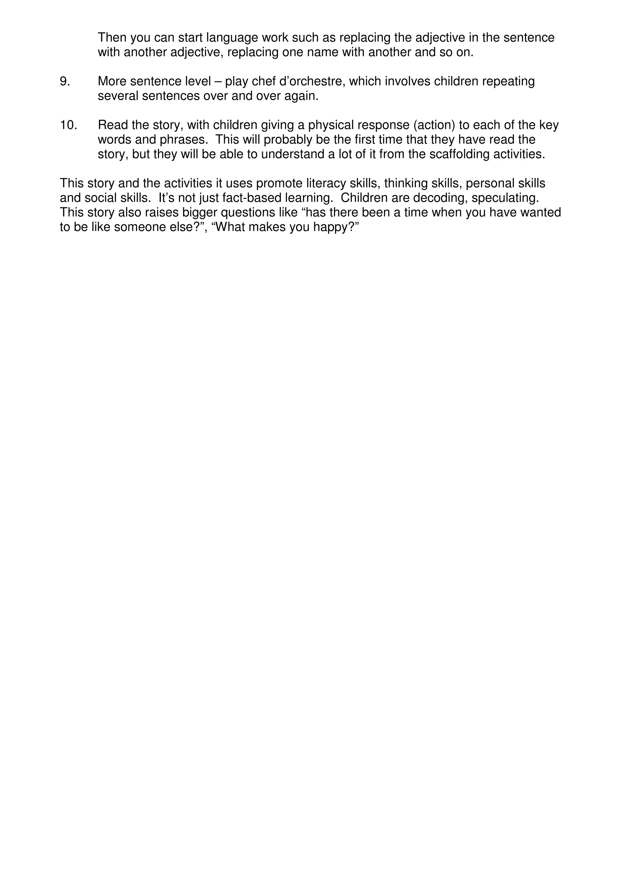 Then you can start language work such as replacing the adjective in the sentence
       with another adjective, replacing one name with another and so on.

9.     More sentence level – play chef d’orchestre, which involves children repeating
       several sentences over and over again.

10.    Read the story, with children giving a physical response (action) to each of the key
       words and phrases. This will probably be the first time that they have read the
       story, but they will be able to understand a lot of it from the scaffolding activities.

This story and the activities it uses promote literacy skills, thinking skills, personal skills
and social skills. It’s not just fact-based learning. Children are decoding, speculating.
This story also raises bigger questions like “has there been a time when you have wanted
to be like someone else?”, “What makes you happy?”
 