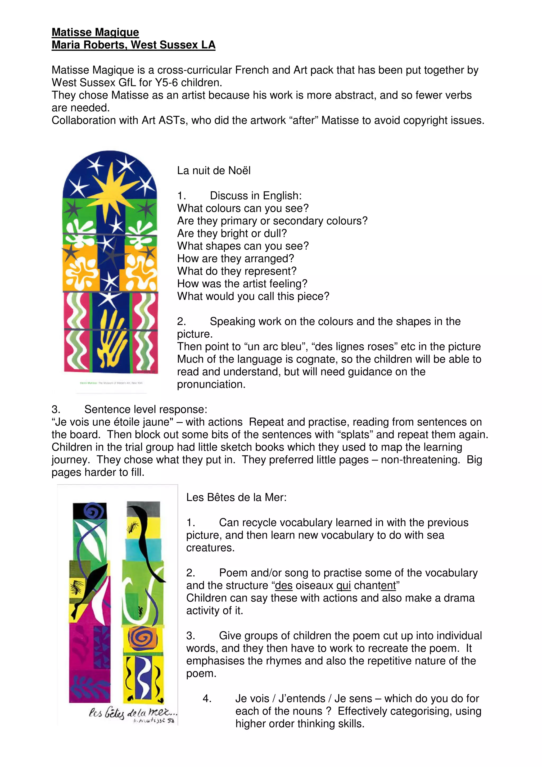 Matisse Magique
Maria Roberts, West Sussex LA

Matisse Magique is a cross-curricular French and Art pack that has been put together by
West Sussex GfL for Y5-6 children.
They chose Matisse as an artist because his work is more abstract, and so fewer verbs
are needed.
Collaboration with Art ASTs, who did the artwork “after” Matisse to avoid copyright issues.



                          La nuit de Noël

                          1.     Discuss in English:
                          What colours can you see?
                          Are they primary or secondary colours?
                          Are they bright or dull?
                          What shapes can you see?
                          How are they arranged?
                          What do they represent?
                          How was the artist feeling?
                          What would you call this piece?

                          2.     Speaking work on the colours and the shapes in the
                          picture.
                          Then point to “un arc bleu”, “des lignes roses” etc in the picture
                          Much of the language is cognate, so the children will be able to
                          read and understand, but will need guidance on the
                          pronunciation.

3.     Sentence level response:
“Je vois une étoile jaune" – with actions Repeat and practise, reading from sentences on
the board. Then block out some bits of the sentences with “splats” and repeat them again.
Children in the trial group had little sketch books which they used to map the learning
journey. They chose what they put in. They preferred little pages – non-threatening. Big
pages harder to fill.

                            Les Bêtes de la Mer:

                            1.     Can recycle vocabulary learned in with the previous
                            picture, and then learn new vocabulary to do with sea
                            creatures.

                            2.      Poem and/or song to practise some of the vocabulary
                            and the structure “des oiseaux qui chantent”
                            Children can say these with actions and also make a drama
                            activity of it.

                            3.    Give groups of children the poem cut up into individual
                            words, and they then have to work to recreate the poem. It
                            emphasises the rhymes and also the repetitive nature of the
                            poem.

                               4.     Je vois / J’entends / Je sens – which do you do for
                                      each of the nouns ? Effectively categorising, using
                                      higher order thinking skills.
 