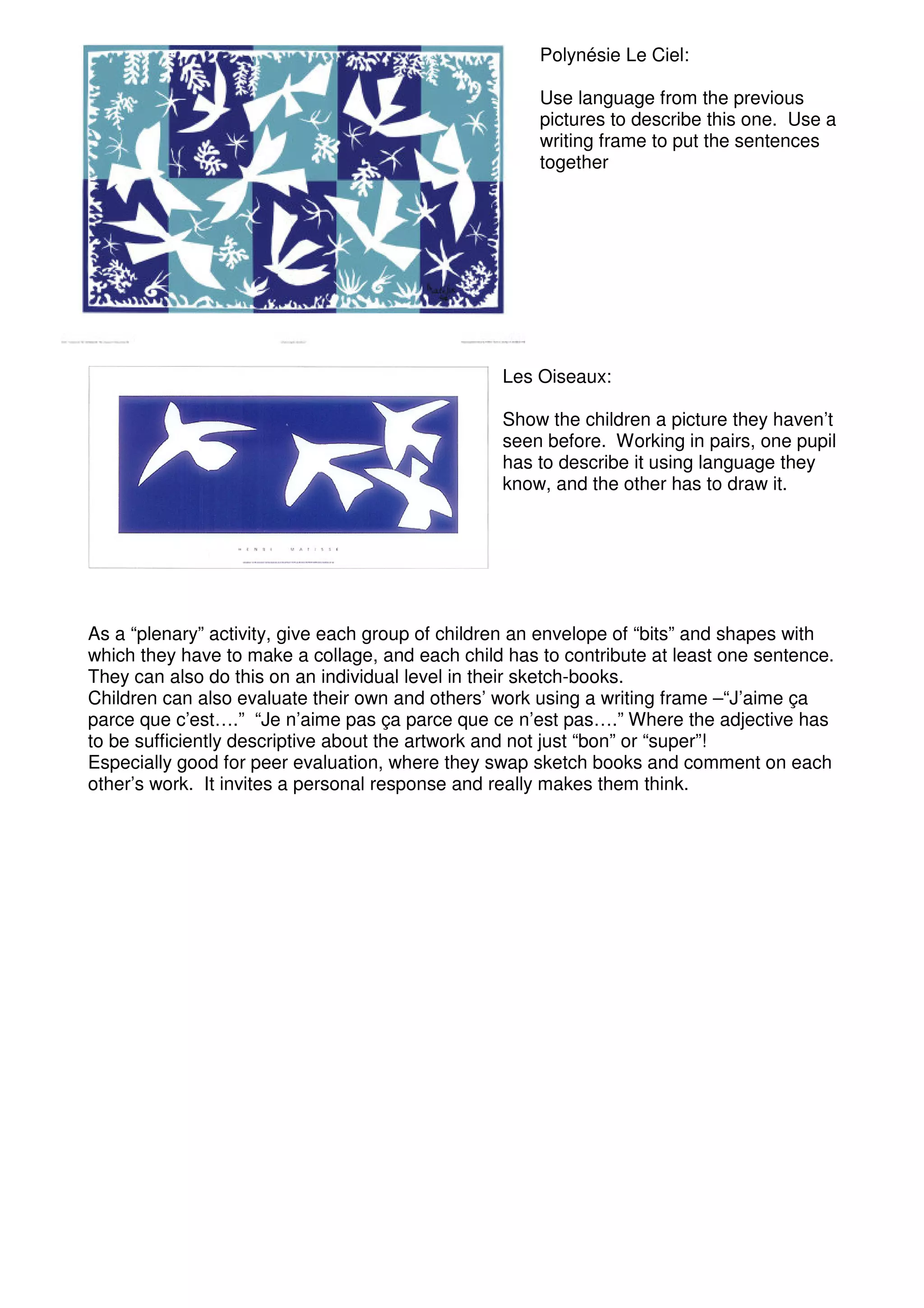 Polynésie Le Ciel:

                                                      Use language from the previous
                                                      pictures to describe this one. Use a
                                                      writing frame to put the sentences
                                                      together




                                                  Les Oiseaux:

                                                  Show the children a picture they haven’t
                                                  seen before. Working in pairs, one pupil
                                                  has to describe it using language they
                                                  know, and the other has to draw it.




As a “plenary” activity, give each group of children an envelope of “bits” and shapes with
which they have to make a collage, and each child has to contribute at least one sentence.
They can also do this on an individual level in their sketch-books.
Children can also evaluate their own and others’ work using a writing frame –“J’aime ça
parce que c’est….” “Je n’aime pas ça parce que ce n’est pas….” Where the adjective has
to be sufficiently descriptive about the artwork and not just “bon” or “super”!
Especially good for peer evaluation, where they swap sketch books and comment on each
other’s work. It invites a personal response and really makes them think.
 