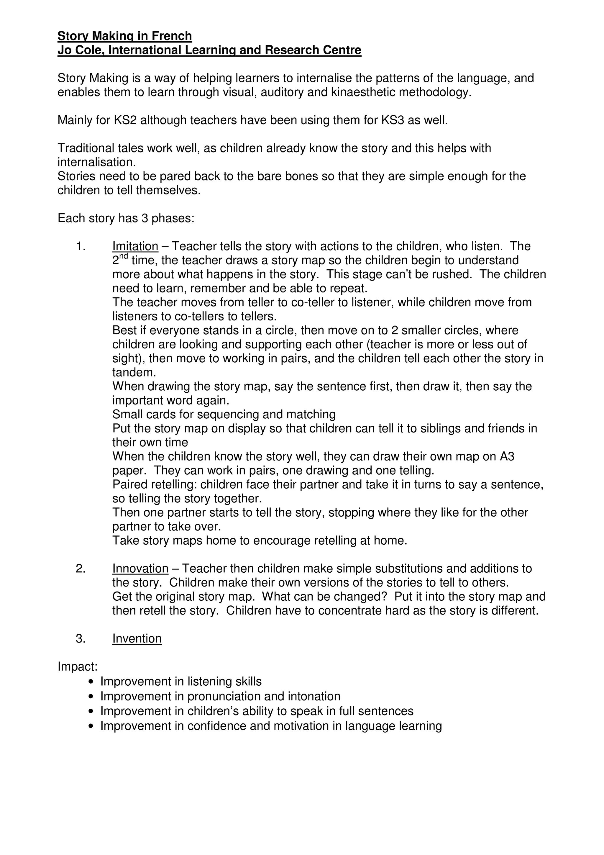 Story Making in French
Jo Cole, International Learning and Research Centre

Story Making is a way of helping learners to internalise the patterns of the language, and
enables them to learn through visual, auditory and kinaesthetic methodology.

Mainly for KS2 although teachers have been using them for KS3 as well.

Traditional tales work well, as children already know the story and this helps with
internalisation.
Stories need to be pared back to the bare bones so that they are simple enough for the
children to tell themselves.

Each story has 3 phases:

   1.     Imitation – Teacher tells the story with actions to the children, who listen. The
          2nd time, the teacher draws a story map so the children begin to understand
          more about what happens in the story. This stage can’t be rushed. The children
          need to learn, remember and be able to repeat.
          The teacher moves from teller to co-teller to listener, while children move from
          listeners to co-tellers to tellers.
          Best if everyone stands in a circle, then move on to 2 smaller circles, where
          children are looking and supporting each other (teacher is more or less out of
          sight), then move to working in pairs, and the children tell each other the story in
          tandem.
          When drawing the story map, say the sentence first, then draw it, then say the
          important word again.
          Small cards for sequencing and matching
          Put the story map on display so that children can tell it to siblings and friends in
          their own time
          When the children know the story well, they can draw their own map on A3
          paper. They can work in pairs, one drawing and one telling.
          Paired retelling: children face their partner and take it in turns to say a sentence,
          so telling the story together.
          Then one partner starts to tell the story, stopping where they like for the other
          partner to take over.
          Take story maps home to encourage retelling at home.

   2.     Innovation – Teacher then children make simple substitutions and additions to
          the story. Children make their own versions of the stories to tell to others.
          Get the original story map. What can be changed? Put it into the story map and
          then retell the story. Children have to concentrate hard as the story is different.

   3.     Invention

Impact:
     • Improvement in listening skills
     • Improvement in pronunciation and intonation
     • Improvement in children’s ability to speak in full sentences
     • Improvement in confidence and motivation in language learning
 