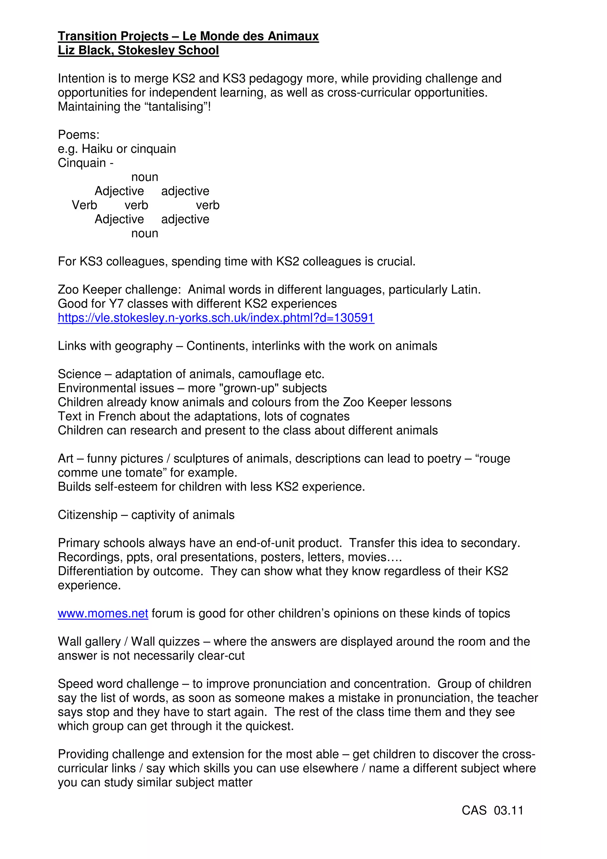 Transition Projects – Le Monde des Animaux
Liz Black, Stokesley School

Intention is to merge KS2 and KS3 pedagogy more, while providing challenge and
opportunities for independent learning, as well as cross-curricular opportunities.
Maintaining the “tantalising”!

Poems:
e.g. Haiku or cinquain
Cinquain -
              noun
       Adjective adjective
   Verb     verb        verb
       Adjective adjective
              noun

For KS3 colleagues, spending time with KS2 colleagues is crucial.

Zoo Keeper challenge: Animal words in different languages, particularly Latin.
Good for Y7 classes with different KS2 experiences
https://vle.stokesley.n-yorks.sch.uk/index.phtml?d=130591

Links with geography – Continents, interlinks with the work on animals

Science – adaptation of animals, camouflage etc.
Environmental issues – more "grown-up" subjects
Children already know animals and colours from the Zoo Keeper lessons
Text in French about the adaptations, lots of cognates
Children can research and present to the class about different animals

Art – funny pictures / sculptures of animals, descriptions can lead to poetry – “rouge
comme une tomate” for example.
Builds self-esteem for children with less KS2 experience.

Citizenship – captivity of animals

Primary schools always have an end-of-unit product. Transfer this idea to secondary.
Recordings, ppts, oral presentations, posters, letters, movies….
Differentiation by outcome. They can show what they know regardless of their KS2
experience.

www.momes.net forum is good for other children’s opinions on these kinds of topics

Wall gallery / Wall quizzes – where the answers are displayed around the room and the
answer is not necessarily clear-cut

Speed word challenge – to improve pronunciation and concentration. Group of children
say the list of words, as soon as someone makes a mistake in pronunciation, the teacher
says stop and they have to start again. The rest of the class time them and they see
which group can get through it the quickest.

Providing challenge and extension for the most able – get children to discover the cross-
curricular links / say which skills you can use elsewhere / name a different subject where
you can study similar subject matter

                                                                            CAS 03.11
 