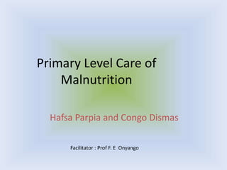 Primary Level Care of
Malnutrition
Hafsa Parpia and Congo Dismas
Facilitator : Prof F. E Onyango
 