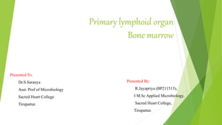 Primary lymphoid organ
Bone marrow
Presented To:
Dr.S.Saranya
Asst. Prof of Microbiology
Sacred Heart College
Tirupattur.
Presented By:
R.Jayapriya (BP211513),
I M.Sc Applied Microbiology,
Sacred Heart College,
Tirupattur.
 